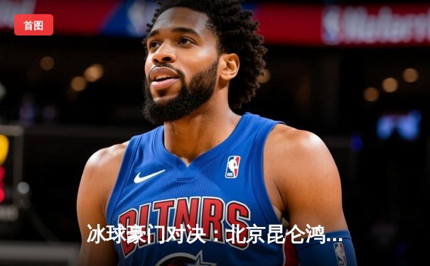 冰球豪门对决：北京昆仑鸿星加时绝杀卫冕冠军，豪取五连胜